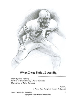 When I was little...I was Big.
-----------------------------
Story By Brian Holloway
Written by Brian Holloway & Peter Raymundo
Illustrations by Peter Raymundo
Vol. #1.
A World Class Champion’s Secrets To Success
When I was little… I was Big
Copyright © 2004 All Rights Reserved
1
 