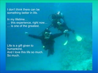 I don’t think there can be something better in life.  In my lifetime… …  this experience, right now… …  is one of the greatest. Life is a gift given to humankind, And I love this life so much. So much.  