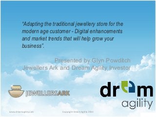 www.dreamagility.com	
   Copyright	
  Dream	
  Agility	
  2013	
  
“Adapting the traditional jewellery store for the
modern age customer - Digital enhancements
and market trends that will help grow your
business”.
Presented by Glyn Powditch
Jewellers Ark and Dream Agility Investor
 