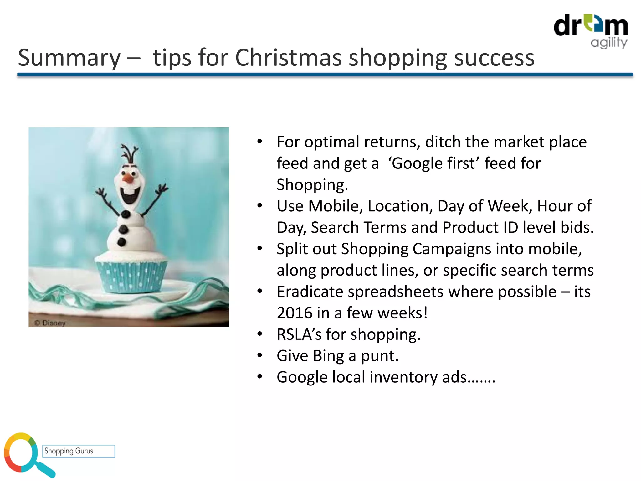 Summary – tips for Christmas shopping success
• For optimal returns, ditch the market place
feed and get a ‘Google first’ feed for
Shopping.
• Use Mobile, Location, Day of Week, Hour of
Day, Search Terms and Product ID level bids.
• Split out Shopping Campaigns into mobile,
along product lines, or specific search terms
• Eradicate spreadsheets where possible – its
2016 in a few weeks!
• RSLA’s for shopping.
• Give Bing a punt.
• Google local inventory ads…….
 