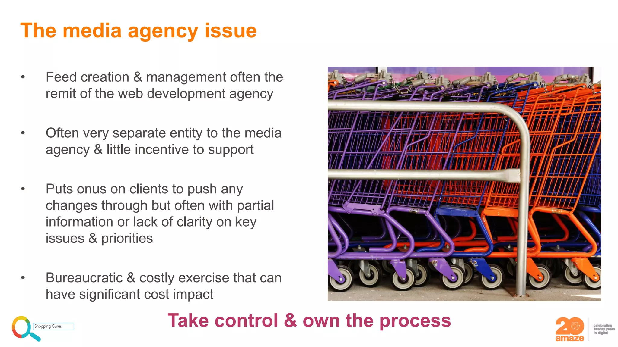 • Feed creation & management often the
remit of the web development agency
• Often very separate entity to the media
agency & little incentive to support
• Puts onus on clients to push any
changes through but often with partial
information or lack of clarity on key
issues & priorities
• Bureaucratic & costly exercise that can
have significant cost impact
The media agency issue
Take control & own the process
 