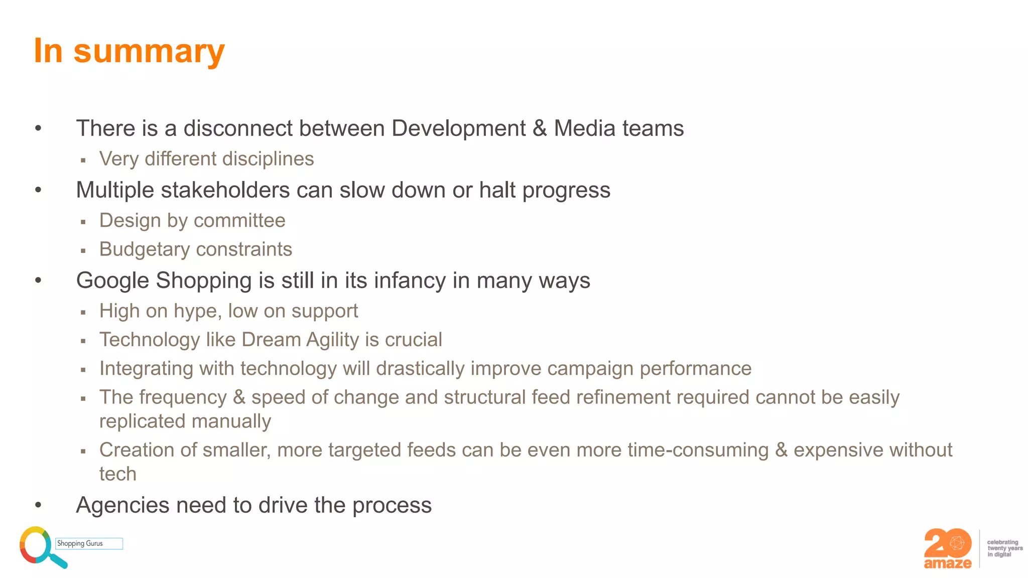 • There is a disconnect between Development & Media teams
 Very different disciplines
• Multiple stakeholders can slow down or halt progress
 Design by committee
 Budgetary constraints
• Google Shopping is still in its infancy in many ways
 High on hype, low on support
 Technology like Dream Agility is crucial
 Integrating with technology will drastically improve campaign performance
 The frequency & speed of change and structural feed refinement required cannot be easily
replicated manually
 Creation of smaller, more targeted feeds can be even more time-consuming & expensive without
tech
• Agencies need to drive the process
In summary
 