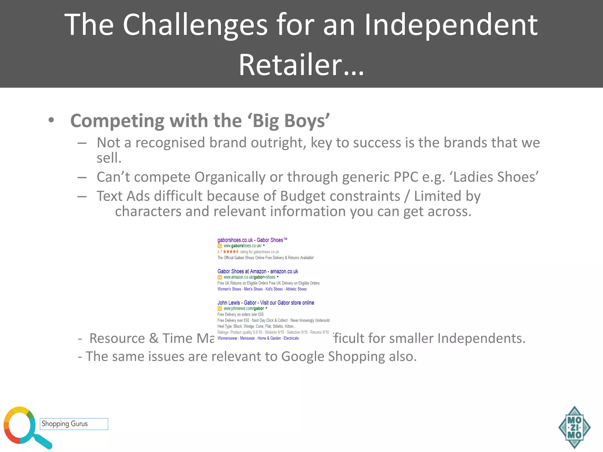 The Challenges for an Independent
Retailer…
• Competing with the ‘Big Boys’
– Not a recognised brand outright, key to success is the brands that we
sell.
– Can’t compete Organically or through generic PPC e.g. ‘Ladies Shoes’
– Text Ads difficult because of Budget constraints / Limited by
characters and relevant information you can get across.
- Resource & Time Management more difficult for smaller Independents.
- The same issues are relevant to Google Shopping also.
 