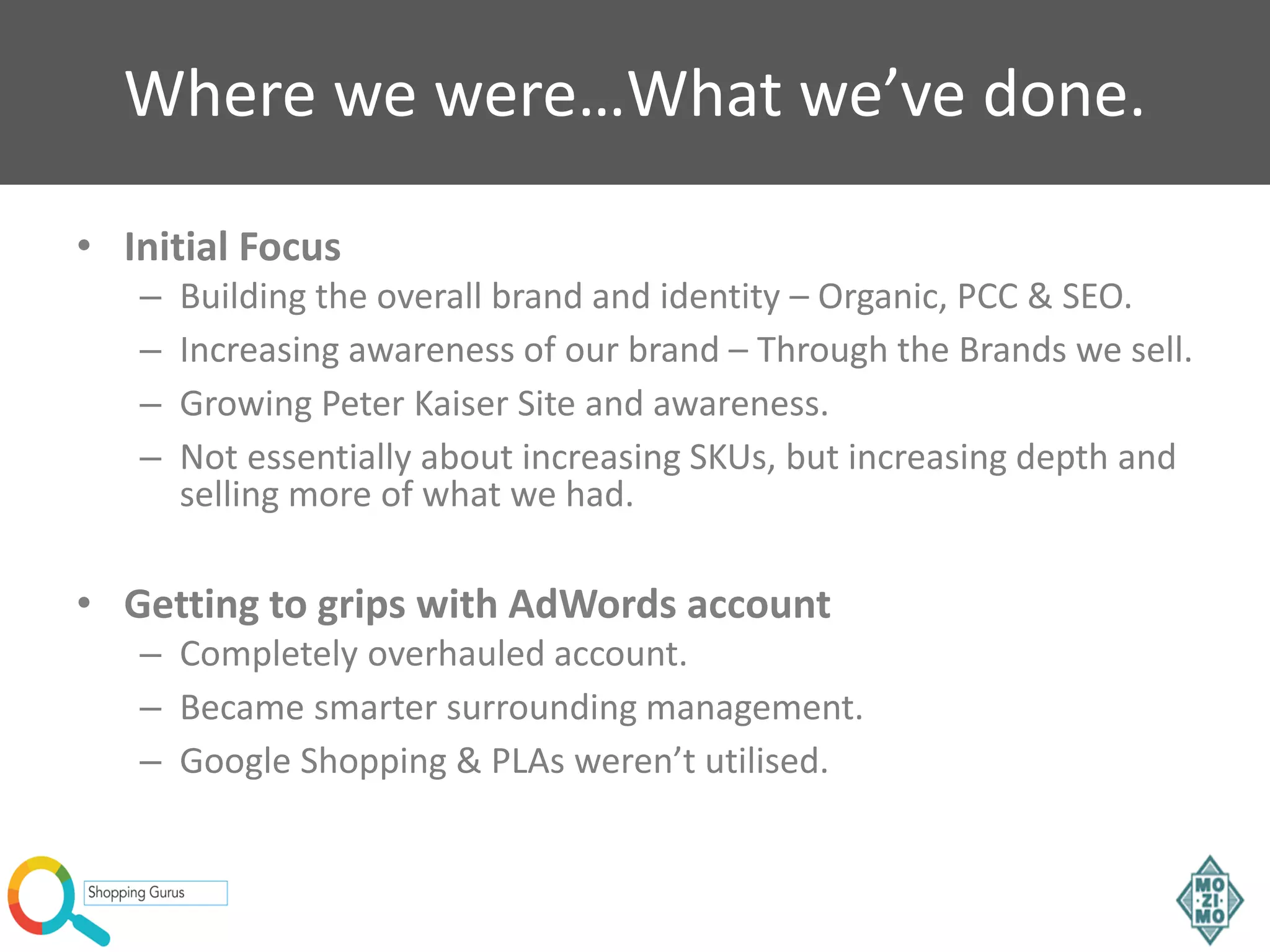 Where we were…What we’ve done.
• Initial Focus
– Building the overall brand and identity – Organic, PCC & SEO.
– Increasing awareness of our brand – Through the Brands we sell.
– Growing Peter Kaiser Site and awareness.
– Not essentially about increasing SKUs, but increasing depth and
selling more of what we had.
• Getting to grips with AdWords account
– Completely overhauled account.
– Became smarter surrounding management.
– Google Shopping & PLAs weren’t utilised.
 