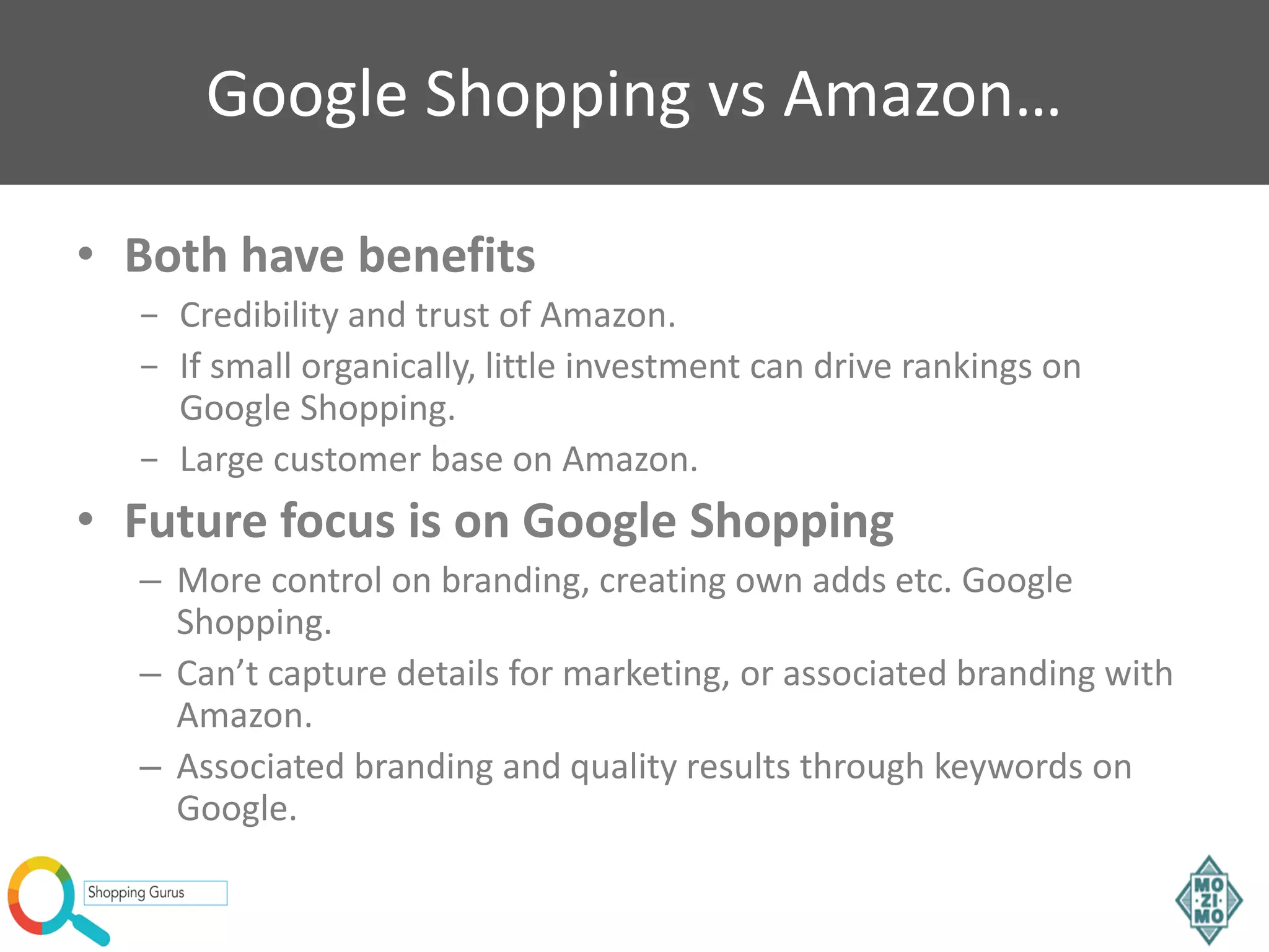 Google Shopping vs Amazon…
• Both have benefits
− Credibility and trust of Amazon.
− If small organically, little investment can drive rankings on
Google Shopping.
− Large customer base on Amazon.
• Future focus is on Google Shopping
– More control on branding, creating own adds etc. Google
Shopping.
– Can’t capture details for marketing, or associated branding with
Amazon.
– Associated branding and quality results through keywords on
Google.
 