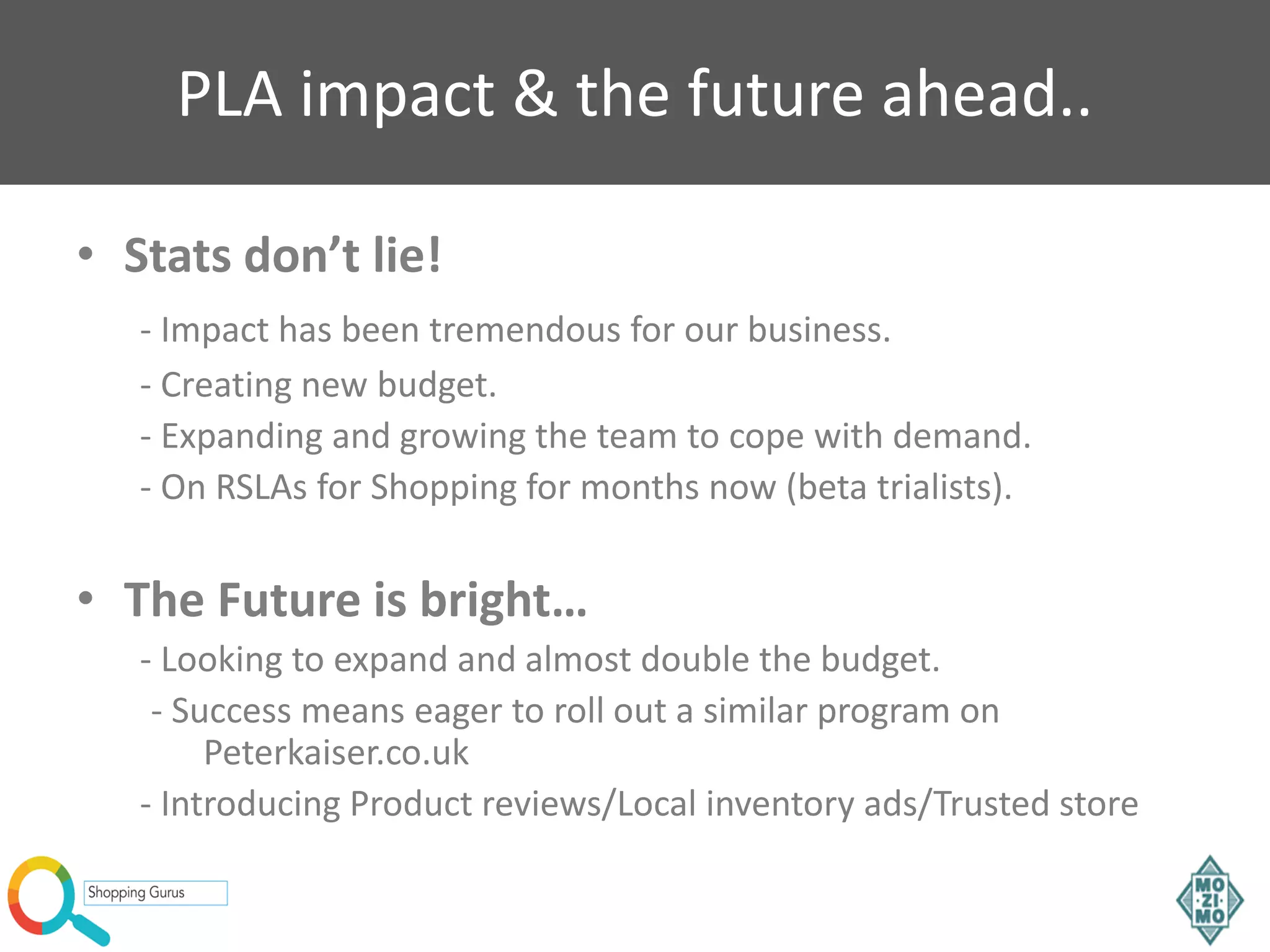 PLA impact & the future ahead..
• Stats don’t lie!
- Impact has been tremendous for our business.
- Creating new budget.
- Expanding and growing the team to cope with demand.
- On RSLAs for Shopping for months now (beta trialists).
• The Future is bright…
- Looking to expand and almost double the budget.
- Success means eager to roll out a similar program on
Peterkaiser.co.uk
- Introducing Product reviews/Local inventory ads/Trusted store
 