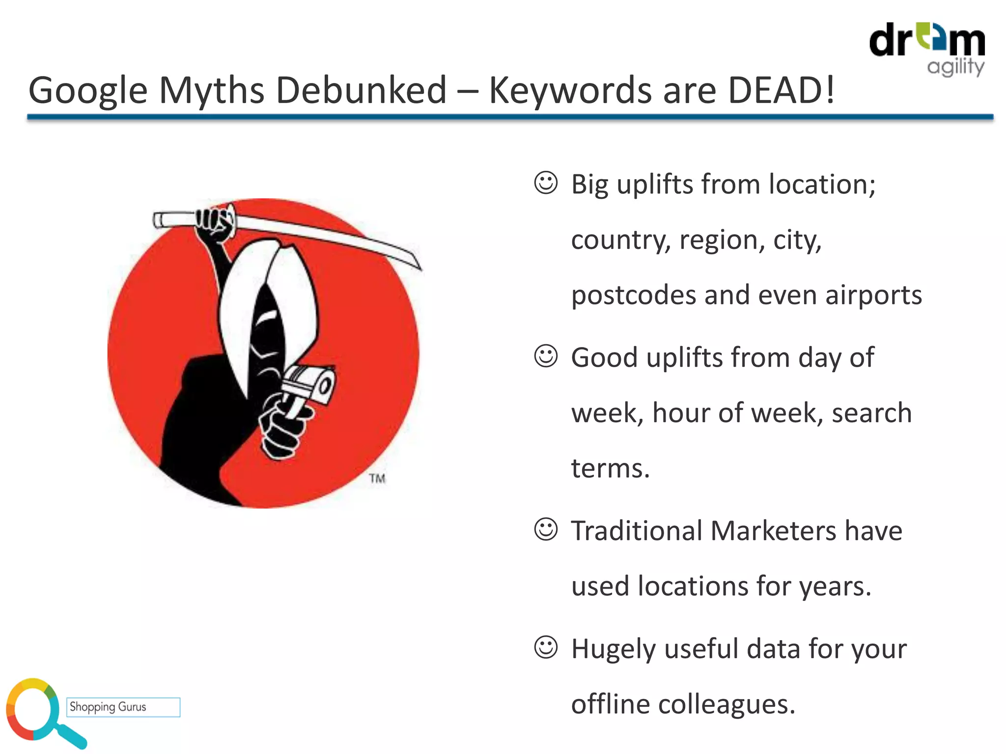 Google Myths Debunked – Keywords are DEAD!
 Big uplifts from location;
country, region, city,
postcodes and even airports
 Good uplifts from day of
week, hour of week, search
terms.
 Traditional Marketers have
used locations for years.
 Hugely useful data for your
offline colleagues.
 