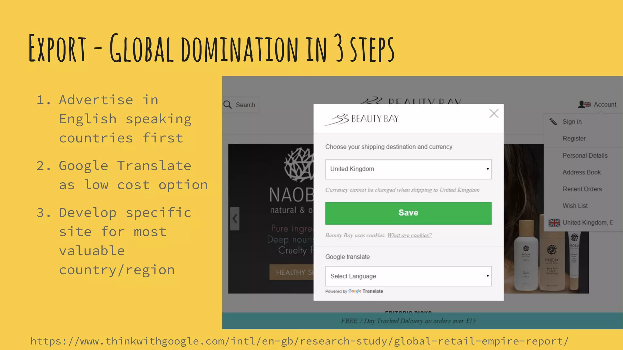 Export-Globaldominationin3steps
1. Advertise in
English speaking
countries first
2. Google Translate
as low cost option
3. Develop specific
site for most
valuable
country/region
https://www.thinkwithgoogle.com/intl/en-gb/research-study/global-retail-empire-report/
 