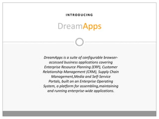 I N T RO D U C I N G
DreamApps
DreamApps is a suite of configurable browser-
accessed business applications covering
Enterprise Resource Planning (ERP), Customer
Relationship Management (CRM), Supply Chain
Management,Media and Self-Service
Portals, built on an Enterprise Operating
System, a platform for assembling,maintaining
and running enterprise-wide applications.
 