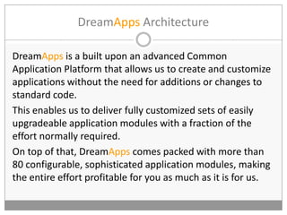 DreamApps Architecture
DreamApps is a built upon an advanced Common
Application Platform that allows us to create and customize
applications without the need for additions or changes to
standard code.
This enables us to deliver fully customized sets of easily
upgradeable application modules with a fraction of the
effort normally required.
On top of that, DreamApps comes packed with more than
80 configurable, sophisticated application modules, making
the entire effort profitable for you as much as it is for us.
 