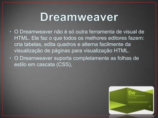 • O Dreamweaver não é só outra ferramenta de visual de
  HTML. Ele faz o que todos os melhores editores fazem:
  cria tabelas, edita quadros e alterna facilmente da
  visualização de páginas para visualização HTML.
• O Dreamweaver suporta completamente as folhas de
  estilo em cascata (CSS),
 