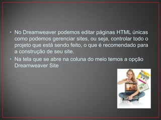 • No Dreamweaver podemos editar páginas HTML únicas
  como podemos gerenciar sites, ou seja, controlar todo o
  projeto que está sendo feito, o que é recomendado para
  a construção de seu site.
• Na tela que se abre na coluna do meio temos a opção
  Dreamweaver Site
 