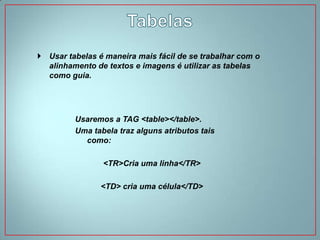  Usar tabelas é maneira mais fácil de se trabalhar com o
  alinhamento de textos e imagens é utilizar as tabelas
  como guia.




         Usaremos a TAG <table></table>.
         Uma tabela traz alguns atributos tais
           como:

                <TR>Cria uma linha</TR>

                <TD> cria uma célula</TD>
 