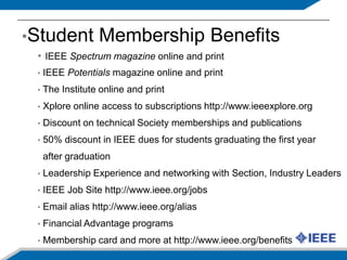 Student Membership BenefitsIEEE Spectrum magazine online and printIEEE Potentials magazine online and print The Institute online and printXplore online access to subscriptions http://www.ieeexplore.org  Discount on technical Society memberships and publications  50% discount in IEEE dues for students graduating the first year  after graduation Leadership Experience and networking with Section, Industry Leaders IEEE Job Site http://www.ieee.org/jobs Email alias http://www.ieee.org/alias Financial Advantage programs Membership card and more at http://www.ieee.org/benefits