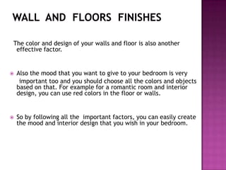 The color and design of your walls and floor is also another
effective factor.
? Also the mood that you want to give to your bedroom is very
important too and you should choose all the colors and objects
based on that. For example for a romantic room and interior
design, you can use red colors in the floor or walls.
? So by following all the important factors, you can easily create
the mood and interior design that you wish in your bedroom.
 