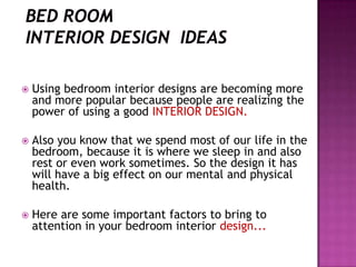 ? Using bedroom interior designs are becoming more
and more popular because people are realizing the
power of using a good INTERIOR DESIGN.
? Also you know that we spend most of our life in the
bedroom, because it is where we sleep in and also
rest or even work sometimes. So the design it has
will have a big effect on our mental and physical
health.
? Here are some important factors to bring to
attention in your bedroom interior design...
 