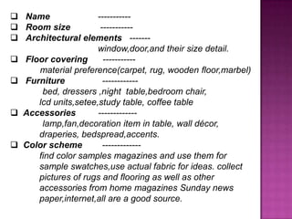 ? Name -----------
? Room size -----------
? Architectural elements -------
window,door,and their size detail.
? Floor covering -----------
material preference(carpet, rug, wooden floor,marbel)
? Furniture ------------
bed, dressers ,night table,bedroom chair,
lcd units,setee,study table, coffee table
? Accessories -------------
lamp,fan,decoration item in table, wall dcor,
draperies, bedspread,accents.
? Color scheme -------------
find color samples magazines and use them for
sample swatches,use actual fabric for ideas. collect
pictures of rugs and flooring as well as other
accessories from home magazines Sunday news
paper,internet,all are a good source.
 