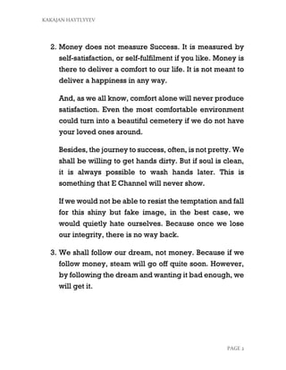 KAKAJAN HAYTLYYEV
PAGE 2
2. Money does not measure Success. It is measured by
self-satisfaction, or self-fulfilment if you like. Money is
there to deliver a comfort to our life. It is not meant to
deliver a happiness in any way.
And, as we all know, comfort alone will never produce
satisfaction. Even the most comfortable environment
could turn into a beautiful cemetery if we do not have
your loved ones around.
Besides, the journey to success, often, is not pretty. We
shall be willing to get hands dirty. But if soul is clean,
it is always possible to wash hands later. This is
something that E Channel will never show.
If we would not be able to resist the temptation and fall
for this shiny but fake image, in the best case, we
would quietly hate ourselves. Because once we lose
our integrity, there is no way back.
3. We shall follow our dream, not money. Because if we
follow money, steam will go off quite soon. However,
by following the dream and wanting it bad enough, we
will get it.
 