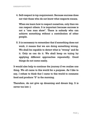KAKAJAN HAYTLYYEV
PAGE 3
4. Self-respect is top requirement. Because success does
not visit those who do not know what respects means.
When we learn how to respect ourselves, only then we
can respect others. It is important because success is
not a "one man show". There is nobody who can
achieve something without a contribution of other
people.
5. It is necessary to remember that if something does not
work, it means that we are doing something wrong.
We shall be capable to detect what is "wrong" and fix
it. Only us can do it. We shall keep on trying by
applying different approaches repeatedly. Good
things do not come easily.
It would also help to continue the journey if we realise one
thing. We all came to this world for a purpose. As I like to
say, I refuse to think that I came to this world to consume
food and produce "S" in the morning.
Therefore, do not give up dreaming and dream big. It is
never too late :)
 