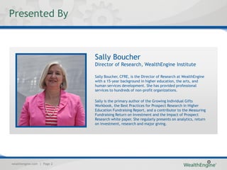 Presented By



                            Sally Boucher
                            Director of Research, WealthEngine Institute

                            Sally Boucher, CFRE, is the Director of Research at WealthEngine
                            with a 15-year background in higher education, the arts, and
                            human services development. She has provided professional
                            services to hundreds of non-profit organizations.

                            Sally is the primary author of the Growing Individual Gifts
                            Workbook, the Best Practices for Prospect Research in Higher
                            Education Fundraising Report, and a contributor to the Measuring
                            Fundraising Return on Investment and the Impact of Prospect
                            Research white paper. She regularly presents on analytics, return
                            on investment, research and major giving.




wealthengine.com | Page 2
 