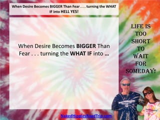 When Desire Becomes BIGGER Than Fear . . . turning the WHAT
                    IF into HELL YES!


                                                               Life is
                                                                 Too
                                                                Short
   When Desire Becomes BIGGER Than                                To
   Fear . . . turning the WHAT IF into …                         Wait
                                                                 For
                                                              Someday!




                           NakedHippiesRoadTrip.com
 