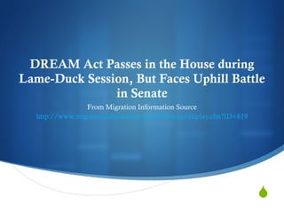 DREAM Act Passes in the House during Lame-Duck Session, But Faces Uphill Battle in Senate From Migration Information Source http://www.migrationinformation.org/USFocus/display.cfm?ID=819 