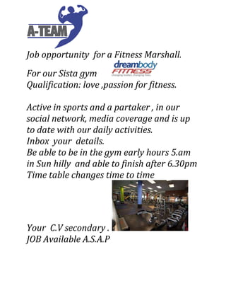 Job opportunity for a Fitness Marshall.
For our Sista gym
Qualification: love ,passion for fitness.
Active in sports and a partaker , in our
social network, media coverage and is up
to date with our daily activities.
Inbox your details.
Be able to be in the gym early hours 5.am
in Sun hilly and able to finish after 6.30pm
Time table changes time to time
Your C.V secondary .
JOB Available A.S.A.P
 