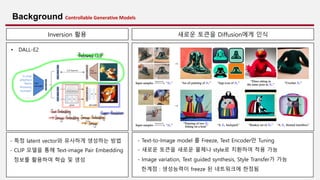 7
Background Controllable Generative Models
- 특정 latent vector와 유사하게 생성하는 방법
- CLIP 모델을 통해 Text-image Pair Embedding
정보를 활용하여 학습 및 생성
Inversion 활용 새로운 토큰을 Diffusion에게 인식
- Text-to-Image model 를 Freeze, Text Encoder만 Tuning
- 새로운 토큰을 새로운 물체나 style로 치환하여 적용 가능
- Image variation, Text guided synthesis, Style Transfer가 가능
한계점 : 생성능력이 freeze 된 네트워크에 한정됨
• DALL-E2
 