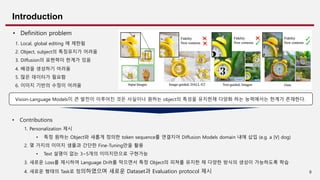 8
Introduction
• Definition problem
Vision-Language Models이 큰 발전이 이루어진 것은 사실이나 원하는 object의 특성을 유지한채 다양화 하는 능력에서는 한계가 존재한다.
• Contributions
1. Personalization 제시
• 특정 원하는 Object와 새롭게 정의한 token sequence를 연결지어 Diffusion Models domain 내에 삽입 (e.g. a [V] dog)
2. 몇 가지의 이미지 샘플과 간단한 Fine-Tuning만을 활용
• Text 설명이 없는 3~5개의 이미지만으로 구현가능
3. 새로운 Loss를 제시하여 Language Drift를 막으면서 특정 Object의 피쳐를 유지한 채 다양한 방식의 생성이 가능하도록 학습
4. 새로운 형태의 Task로 정의하였으며 새로운 Dataset과 Evaluation protocol 제시
1. Local, global editing 에 제한됨
2. Object, subject의 특징유지가 어려움
3. Diffusion의 표현력이 한계가 있음
4. 배경을 생성하기 어려움
5. 많은 데이터가 필요함
6. 이미지 기반의 수정이 어려움
 