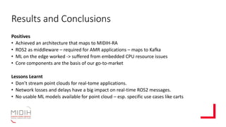 Results and Conclusions
Positives
• Achieved an architecture that maps to MIDIH-RA
• ROS2 as middleware – required for AMR applications – maps to Kafka
• ML on the edge worked -> suffered from embedded CPU resource issues
• Core components are the basis of our go-to-market
Lessons Learnt
• Don’t stream point clouds for real-tome applications.
• Network losses and delays have a big impact on real-time ROS2 messages.
• No usable ML models available for point cloud – esp. specific use cases like carts
 