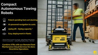 Compact
Autonomous Towing
Robots
1 Shown Omnit V1 proof-of-concept - 80kg lifting/200kg towing
2 Omnit V2 production - 250kg lifting/650kg towing -> 06/2021
AI-powered navigation to carts
250kg lift - 650kg capacity 1
Patent-pending fast cart docking
© Tractonomy Robotics – No Redistribution 4
Combine ATRs with our Remote Fleet
Maintenance Cloud Services for Zero-
Downtime Operations
Easy deployment in fleets
© Tractonomy Robotics – Not for Redistribution
 