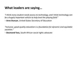 What leaders are saying…
“I think every student needs access to technology, and I think technology can
be a hugely important vehicle to help level the playing field.”
– Arne Duncan, United States Secretary of Education
“Inclusive, good-quality education is a foundation for dynamic and equitable
societies.”
– Desmond Tutu, South African social rights advocate
 