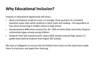 Why Educational Inclusion?
Inequity in educational opportunity still exists…
• Black and Hispanic students score, on average, three-quarters of a standard
deviation lower than white students in both math and reading – the equivalent of
four years of learning in middle school or high school.
• Socioeconomic differences account for 50 – 85% of white-black and white-Hispanic
achievement gaps among young children.
• Students from low-socioeconomic status (SES) schools entered high school 3.3
grade levels behind students from higher SES schools.
We have an obligation to ensure that all children have access to the tools that enable
them to truly learn and apply their learning.
 