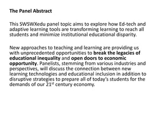 The Panel Abstract
This SWSWXedu panel topic aims to explore how Ed-tech and
adaptive learning tools are transforming learning to reach all
students and minimize institutional educational disparity.
New approaches to teaching and learning are providing us
with unprecedented opportunities to break the legacies of
educational inequality and open doors to economic
opportunity. Panelists, stemming from various industries and
perspectives, will discuss the connection between new
learning technologies and educational inclusion in addition to
disruptive strategies to prepare all of today’s students for the
demands of our 21st century economy.
 