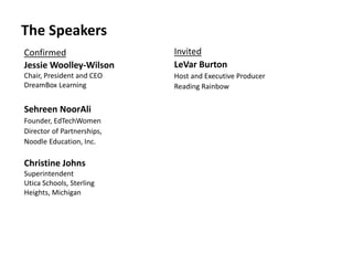 Invited
LeVar Burton
Host and Executive Producer
Reading Rainbow
The Speakers
Confirmed
Jessie Woolley-Wilson
Chair, President and CEO
DreamBox Learning
Sehreen NoorAli
Founder, EdTechWomen
Director of Partnerships,
Noodle Education, Inc.
Christine Johns
Superintendent
Utica Schools, Sterling
Heights, Michigan
 
