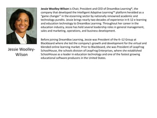 Jessie Woolley-
Wilson
Jessie Woolley-Wilson is Chair, President and CEO of DreamBox Learning®, the
company that developed the Intelligent Adaptive Learning™ platform heralded as a
“game changer” in the eLearning sector by nationally renowned academic and
technology pundits. Jessie brings nearly two decades of experience in K-12 e-learning
and education technology to DreamBox Learning. Throughout her career in the
education industry, Jessie has held several leadership roles in general management,
sales and marketing, operations, and business development.
Before joining DreamBox Learning, Jessie was President of the K–12 Group at
Blackboard where she led the company’s growth and development for the virtual and
blended online learning market. Prior to Blackboard, she was President of LeapFrog
SchoolHouse, the schools division of LeapFrog Enterprises, where she established
SchoolHouse as a leader in education technology and one of the fastest growing
educational software producers in the United States.
 