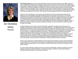 Dr. Christine
Johns
Panelist
Dr. Christine Johns has served as Superintendent of Utica Community Schools since 2006. Under Dr.
Johns' leadership, Michigan’s second largest school district has been at the forefront of implementing
educational changes to promote a college culture that is focused on the success of every child. Student
achievement is among its highest in the district’s history and UCS students perform at levels above
state and national averages. All four UCS high schools were recently honored as among the best high
schools in the nation by Newsweek magazine and the district’s Utica Academy for International Studies
(UAIS) was recognized as the state’s most academically challenging school by the Washington Post.
Under Dr. Johns’ leadership, Utica Community Schools has earned a national reputation for the
effective use of technology to leverage teaching and learning in district classrooms. The district's
blended learning model in kindergarten and first grade has attracted national attention for its focus on
creating personalized instruction for every student. She has led the integration of school-wide data
teams to promote improved achievement and changes that focus on mastery of content by UCS
students. Dr. Johns is also one of only 40 national educators invited to participate in Digital Promise, a
bipartisan, public-private partnership chartered by Congress to spur innovation in public education
through technology.
As Superintendent, Dr. Johns has also provided the leadership for programs that offer parents a
portfolio of choices that support career and college readiness. UCS high schools also have a wide array
of Advanced Placement, career and technical education programs and opportunities in the fine and
performing arts. The district’s Advanced Placement programs have been honored by the College Board
for the increase in student participation and success. Specialty programs available to secondary
students include the UAIS, the Utica Center for Science and Industry and the Utica Center for
Mathematics, Science and Technology. In addition to comprehensive elementary programs, parents
also have options for a Mandarin Chinese program and a K-6 Montessori program. Programs are
enhanced by such community partnerships as the Detroit Zoological Society, University of Michigan-
Flint and a public-private consortium dedicated to STEM education known as Velocity Jr.
Prior to her current role as Superintendent of Utica Community Schools, Dr. Johns served as Deputy
Superintendent for Curriculum and Instruction in the Baltimore County Public Schools and has held
various administrative positions in the Pasadena Unified School District and Prince George’s County
Public Schools.
Dr. Johns holds a Bachelor’s degree from the University of Pittsburgh, a Master’s degree from Johns
Hopkins University, and both a Master’s of Education degree and Doctor of Education degree in
Educational Administration from Harvard University.
 