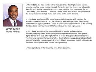 LeVar Burton
Invited Panelist
LeVar Burton is the Host and Executive Producer of the Reading Rainbow, a show
aimed at teaching young children to read. The series won five Emmys and a Peabody
Award (1993), among various other honors, over its more than 20 years on the air
(1983-2009). LeVar received 12 personal Emmys for his work as host and producer of
the show, in addition to high marks from critics for his warm delivery.
In 1990, LeVar was honored for his achievements in television with a star on the
Hollywood Walk of Fame. IN 1995, he earned an NAACP Image Award (outstanding
performance in a youth/children’s series or special) for his contributions to the Reading
Rainbow. LeVar won four more NAACP awards over the next eight years.
In 2011, LeVar announced the launch of RRKidz, a reading and exploration
platform/company aimed at motivating kids to experience literature through the
digital devices they love, offering hundreds of books through a subscription service.
The following year saw the launch of a free Reading Rainbow app, designed specifically
for the iPad and for children ages 3-9. In 2013, RRKidz announced that 10 million books
and video field trips had been utilized through the app.
LeVar is a graduate of the University of Southern California.
 