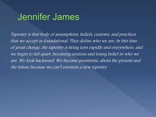 Tapestry is that body of assumptions, beliefs, customs, and practices
that we accept as foundational. They define who we are. In this time
of great change, the tapestry is being torn rapidly and everywhere, and
we begin to fall apart, becoming anxious and losing belief in who we
are. We look backward. We become pessimistic about the present and
the future because we can’t envision a new tapestry.
 