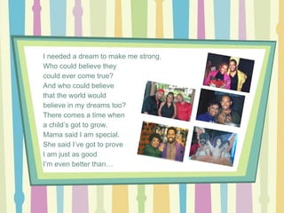 I needed a dream to make me strong.
Who could believe they
could ever come true?
And who could believe
that the world would
believe in my dreams too?
There comes a time when
a child’s got to grow.
Mama said I am special.
She said I’ve got to prove
I am just as good
I’m even better than…

 