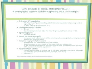 Gays, Lesbians, Bi-sexual, Transgender (GLBT):
A demographic segment with hefty spending clout, are tuning in:

• Estimated U.S. population:
–
–

With 7% of the US Population identifying as GLBT (in American largest cities that percentage can be as
high as 15% +)
15 Million (ethnically diverse consumers 18+)

–
–

$61,300
Gay discretionary income to be higher than that of the general population by as much as 15%

–

$641 billion annually

–

strong brand loyalty and environment with less advertising clutter create significant marketing opportunities
and potentially substantial rewards.

• Average household Income:
• Spending power:
•

Greater per capita consumption:

•

Categories reaping the highest rewards
–
–
–

health & beauty care, entertainment, luxury items, fashion)
Greatest leverage to be made –financial services, travel, health care and automotive
In 1994, nineteen national advertisers appeared in gay publications. As of 2007 more than 150 Fortune
500® brands actively market to gay consumers

• Favorite shows & films:
–

–

Ellen, Will and Grace, Noah Arc, Queer as Folk, Six Feet Under, The L Word, Queer Eye For The Straight
Guy and Trading Spaces, Broke Back Mountain, Dreamgirls, Sex in the City
Logo, Here! TV

Sources: Forrester Research; Prime Access; Opus Com Group; Syracuse University, Harris Interactive Inc.,

 