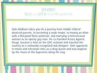 DREAMBOY
My Life as a QVC Host and other greatest hits

Dale Madison takes you on a journey from middle child of
divorced parents, to becoming a nude model, to having an affair
with a Maryland State politician, and marrying a heterosexual
woman as an openly gay man. He co-founded Actors Against
Drugs, became a host on the QVC network and traveled the
country as a nationally recognized doll designer. Dale appeared
in movie and television roles as a drag queen and was inspired
by the music of the Supremes along the way.

 
