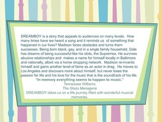 DREAMBOY is a story that appeals to audiences on many levels. How
many times have we heard a song and it reminds us of something that
happened in our lives? Madison faces obstacles and turns them
successes. Being born black, gay, and in a single family household, Dale
has dreams of being successful like his idols, the Supremes. He survives
abusive relationships and makes a name for himself locally in Baltimore
and nationally, albeit via a home shopping network. Madison re-invents
himself and gains another level of fame as an actor in drag. He moves to
Los Angeles and discovers more about himself, but never loses the
passion for life and his love for the music that is the soundtrack of his life.
“In memory everything seems to happen to music.”
Tennessee Williams
The Glass Menagerie
DREAMBOY takes us on a life journey filled with wonderful musical
memories.

 