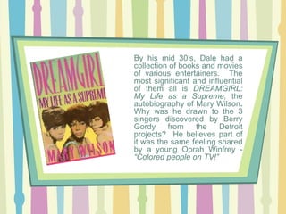 By his mid 30’s, Dale had a
collection of books and movies
of various entertainers. The
most significant and influential
of them all is DREAMGIRL:
My Life as a Supreme, the
autobiography of Mary Wilson.
Why was he drawn to the 3
singers discovered by Berry
Gordy
from
the
Detroit
projects? He believes part of
it was the same feeling shared
by a young Oprah Winfrey “Colored people on TV!”

 