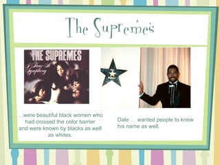 The Supremes

…were beautiful black women who
had crossed the color barrier
and were known by blacks as well
as whites.

Dale … wanted people to know
his name as well.

 
