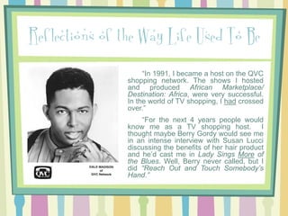 Reflections of the Way Life Used To Be
“In 1991, I became a host on the QVC
shopping network. The shows I hosted
and produced African Marketplace/
Destination: Africa, were very successful.
In the world of TV shopping, I had crossed
over.”
“For the next 4 years people would
know me as a TV shopping host. I
thought maybe Berry Gordy would see me
in an intense interview with Susan Lucci
discussing the benefits of her hair product
and he’d cast me in Lady Sings More of
the Blues. Well, Berry never called, but I
did “Reach Out and Touch Somebody’s
Hand.”

 