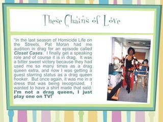 These Chains of Love
“In the last season of Homicide Life on
the Streets, Pat Moran had me
audition in drag for an episode called
Closet Cases. I finally get a speaking
role and of course it is in drag. It was
a bitter sweet victory because they had
used me so many times as a drag
queen extra, and now I was getting a
guest starring status as a drag queen
hooker. But once again, it was me in a
dress that was being recognized. I
wanted to have a shirt made that said:
I’m not a drag queen, I just
play one on TV!”

 