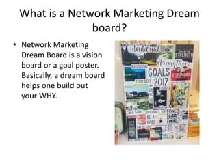 What is a Network Marketing Dream
board?
• Network Marketing
Dream Board is a vision
board or a goal poster.
Basically, a dream board
helps one build out
your WHY.
 