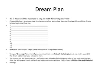 Dream Plan
• The 10 Things I would like my company to bring into my life that currently doesn’t exist:
• (This could include a New House, New Cars, Vacations, College Money, New Wardrobe, Charity and Church Giving, Private
Schools, Boats, Lake Place, etc).
• 1) ____________________________________________
2) ____________________________________________
3) ____________________________________________
4) ____________________________________________
5) ____________________________________________
6) ____________________________________________
7) ____________________________________________
8) ____________________________________________
9) ____________________________________________
10) ____________________________________________
11) ____________________________________________
12) _____________________________________________
• WHY I want these things is simple: (HOW would your life change for the better.)
• Turn your “Dream Light" on… dust off your dream machine in your Network Marketing business, and crank it up, and let
that Dream Light shine on your future once more.
• Your Dreams CAN and WILL come true… but first the Light of Hope and Possibility must shine in your heart! And then you
shine that light on your friends and family and get them dreaming with you! THAT is Power in MLM and Network Marketing!
• blessings....
 
