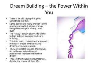 Dream Building – the Power Within
You
• There is an old saying that goes
something like this.
• Some people are lucky enough to live
ninety years whilst others end up
living the same year ninety times
over.
• The “lucky” person enjoys life to the
fullest, actively engaged in dream
building.
• This is in sharp contrast to the second
individual whose ambitions and
dreams are never realised.
• They are unable to open themselves
up to the opportunities and
possibilities represented by their
dream
• They let their outside circumstances
dictate the course of their life.
 